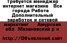  Требуется менеджер интернет-магазина - Все города Работа » Дополнительный заработок и сетевой маркетинг   . Амурская обл.,Мазановский р-н